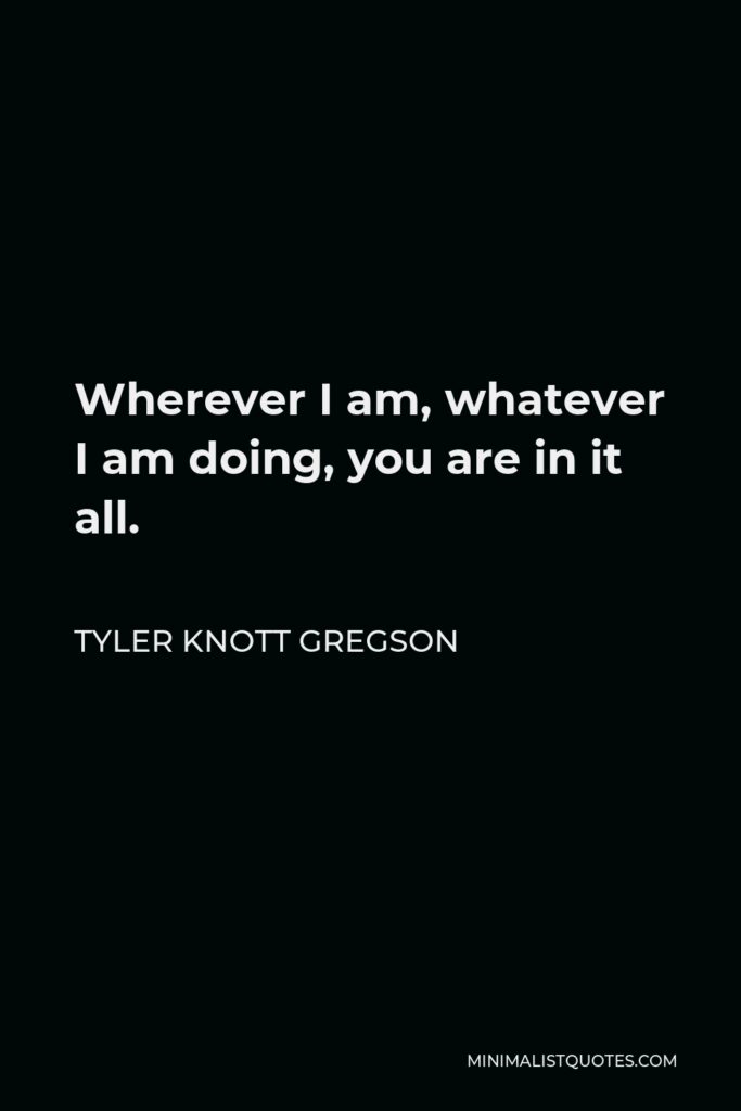 Tyler Knott Gregson Quote - Wherever I am, whatever I am doing, you are in it all.