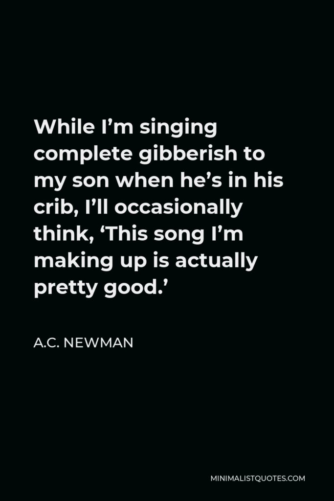 A.C. Newman Quote - While I’m singing complete gibberish to my son when he’s in his crib, I’ll occasionally think, ‘This song I’m making up is actually pretty good.’