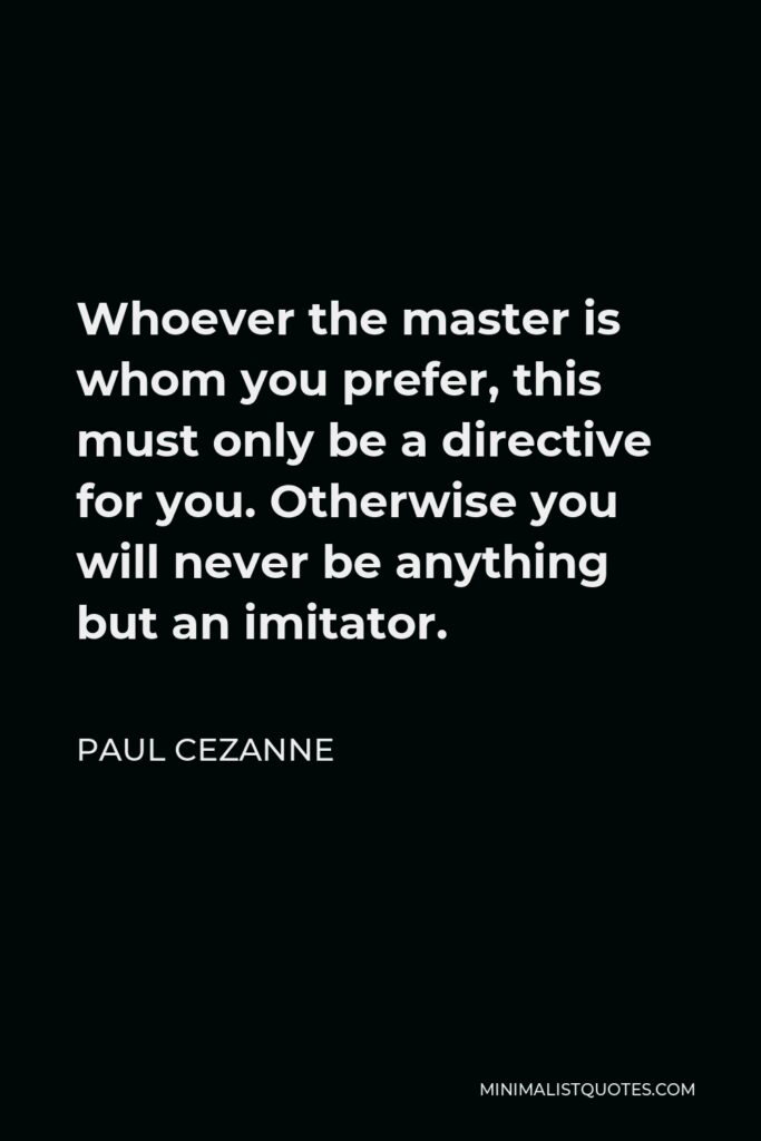 Paul Cezanne Quote - Whoever the master is whom you prefer, this must only be a directive for you. Otherwise you will never be anything but an imitator.