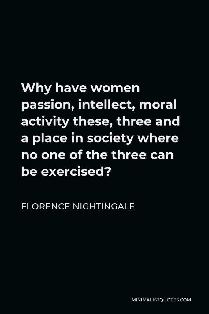 Florence Nightingale Quote - Why have women passion, intellect, moral activity these, three and a place in society where no one of the three can be exercised?