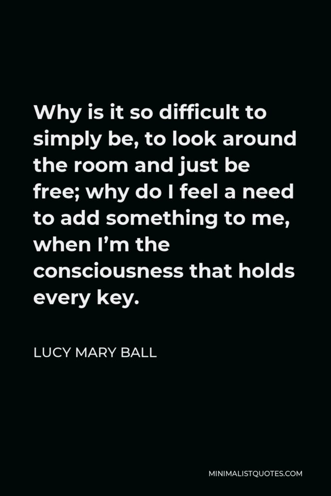 Lucy Mary Ball Quote - Why is it so difficult to simply be, to look around the room and just be free; why do I feel a need to add something to me, when I’m the consciousness that holds every key.