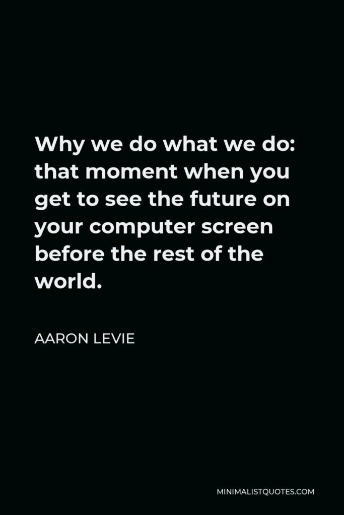 Aaron Levie Quote - Why we do what we do: that moment when you get to see the future on your computer screen before the rest of the world.