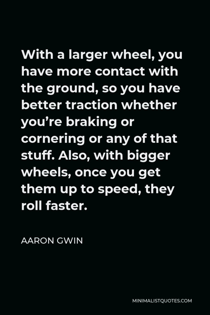 Aaron Gwin Quote - With a larger wheel, you have more contact with the ground, so you have better traction whether you’re braking or cornering or any of that stuff. Also, with bigger wheels, once you get them up to speed, they roll faster.