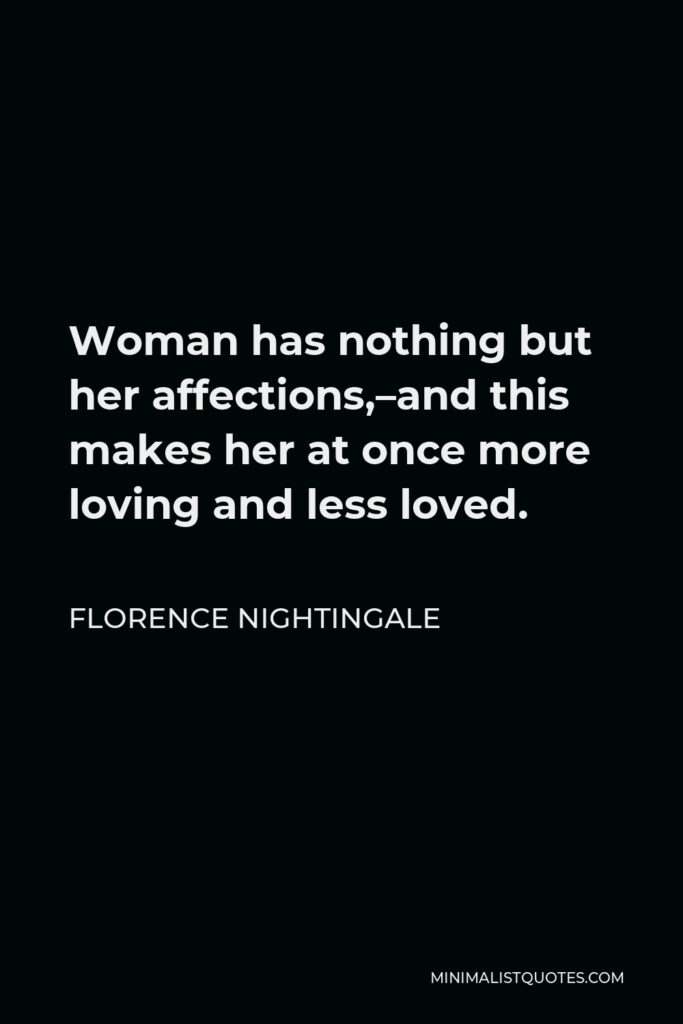 Florence Nightingale Quote - Woman has nothing but her affections,–and this makes her at once more loving and less loved.