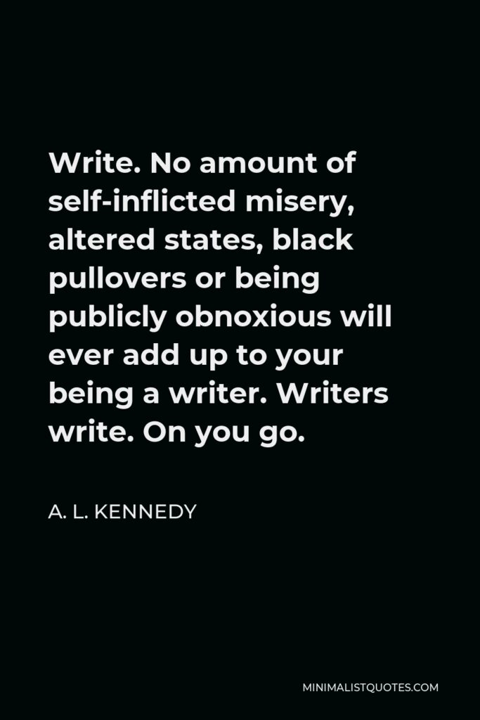 A. L. Kennedy Quote - Write. No amount of self-inflicted misery, altered states, black pullovers or being publicly obnoxious will ever add up to your being a writer. Writers write. On you go.