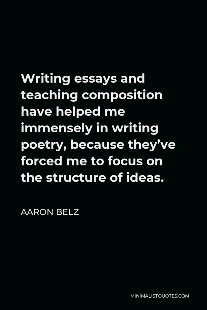 Aaron Belz Quote - Writing essays and teaching composition have helped me immensely in writing poetry, because they’ve forced me to focus on the structure of ideas.