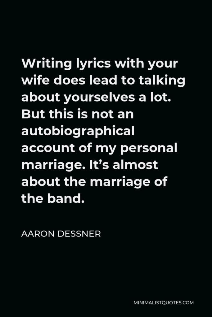 Aaron Dessner Quote - Writing lyrics with your wife does lead to talking about yourselves a lot. But this is not an autobiographical account of my personal marriage. It’s almost about the marriage of the band.
