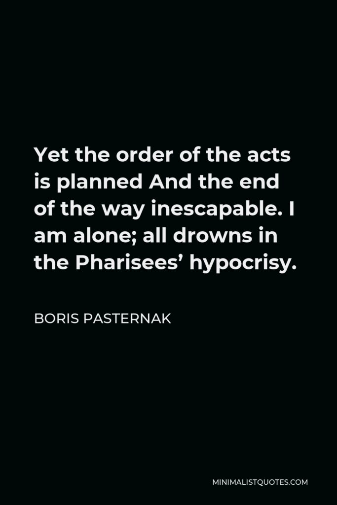 Boris Pasternak Quote - Yet the order of the acts is planned And the end of the way inescapable. I am alone; all drowns in the Pharisees’ hypocrisy.