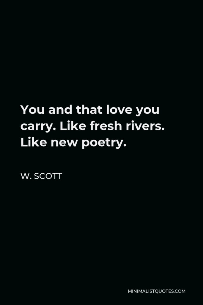 W. Scott Quote - You and that love you carry. Like fresh rivers. Like new poetry.