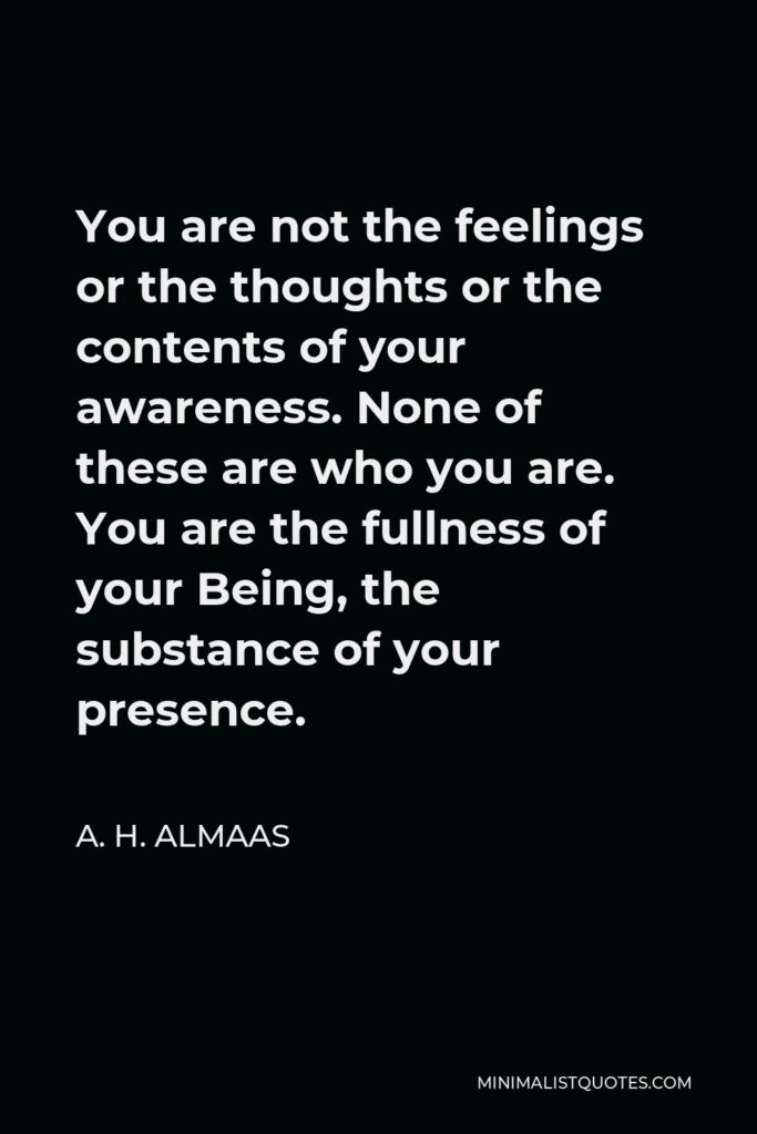 A. H. Almaas Quote - You are not the feelings or the thoughts or the contents of your awareness. None of these are who you are. You are the fullness of your Being, the substance of your presence.