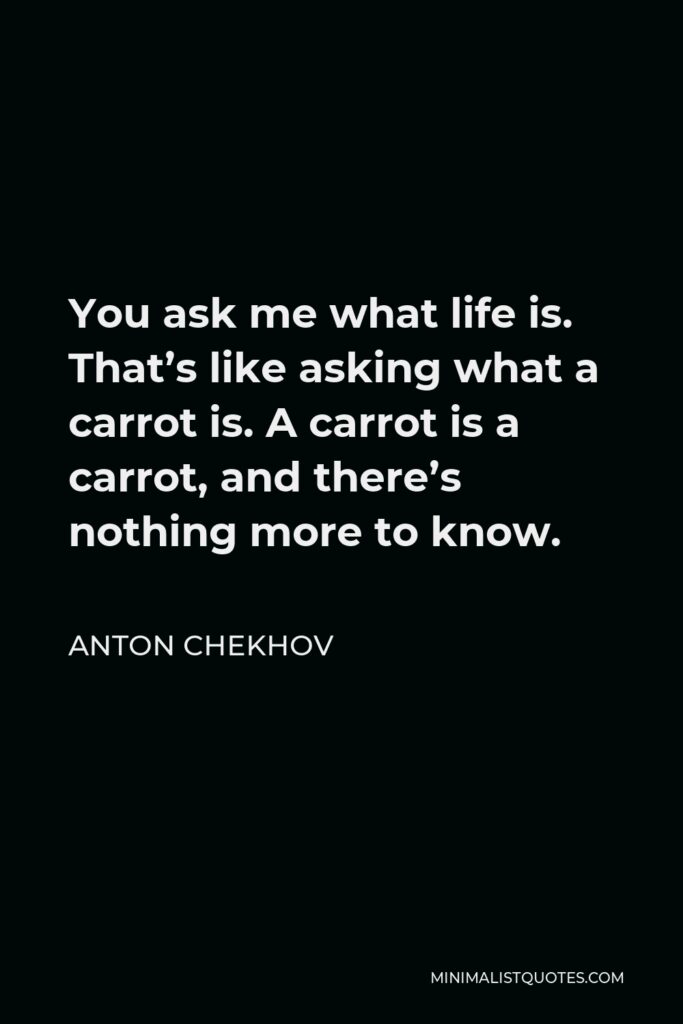 Anton Chekhov Quote - You ask me what life is. That’s like asking what a carrot is. A carrot is a carrot, and there’s nothing more to know.