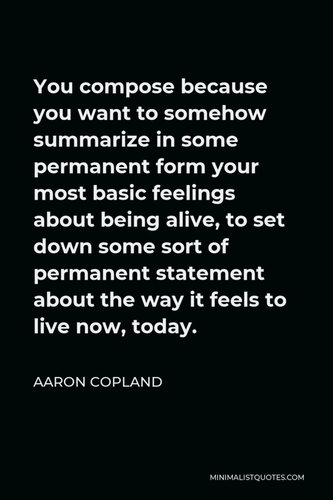 Aaron Copland Quote - You compose because you want to somehow summarize in some permanent form your most basic feelings about being alive, to set down some sort of permanent statement about the way it feels to live now, today.