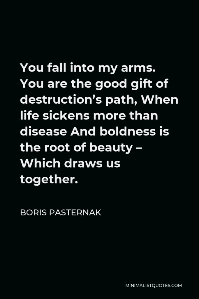 Boris Pasternak Quote - You fall into my arms. You are the good gift of destruction’s path, When life sickens more than disease And boldness is the root of beauty – Which draws us together.