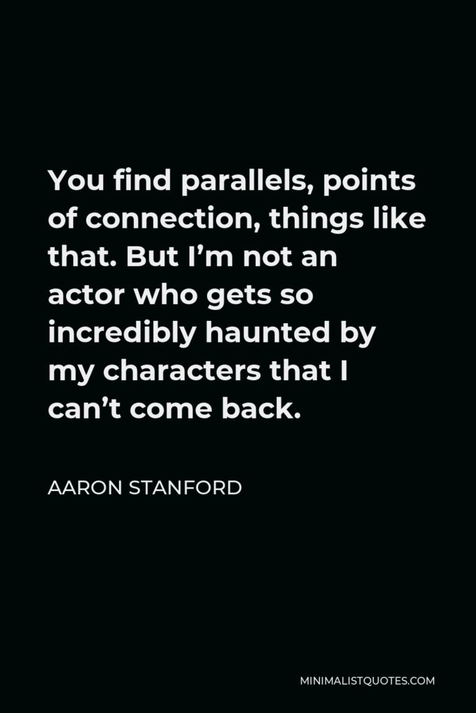 Aaron Stanford Quote - You find parallels, points of connection, things like that. But I’m not an actor who gets so incredibly haunted by my characters that I can’t come back.