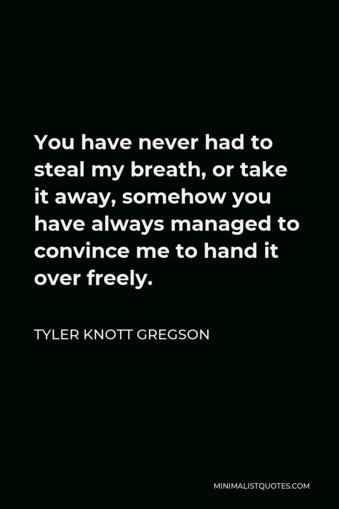 Tyler Knott Gregson Quote - You have never had to steal my breath, or take it away, somehow you have always managed to convince me to hand it over freely.
