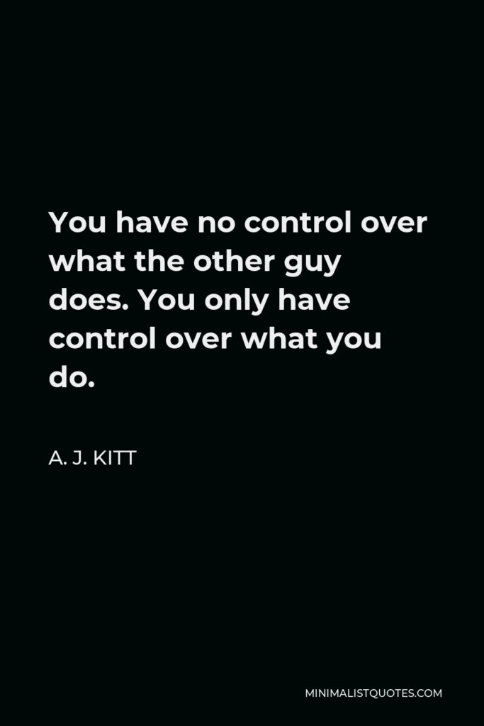 A. J. Kitt Quote - You have no control over what the other guy does. You only have control over what you do.