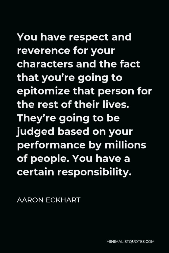 Aaron Eckhart Quote - You have respect and reverence for your characters and the fact that you’re going to epitomize that person for the rest of their lives. They’re going to be judged based on your performance by millions of people. You have a certain responsibility.