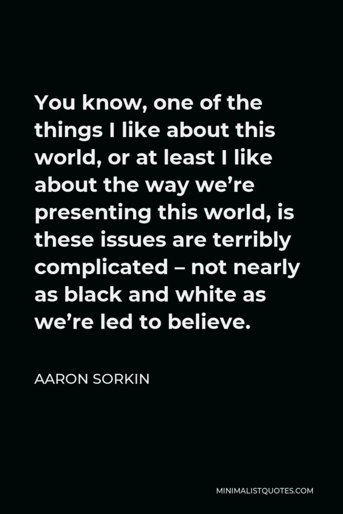 Aaron Sorkin Quote - You know, one of the things I like about this world, or at least I like about the way we’re presenting this world, is these issues are terribly complicated – not nearly as black and white as we’re led to believe.