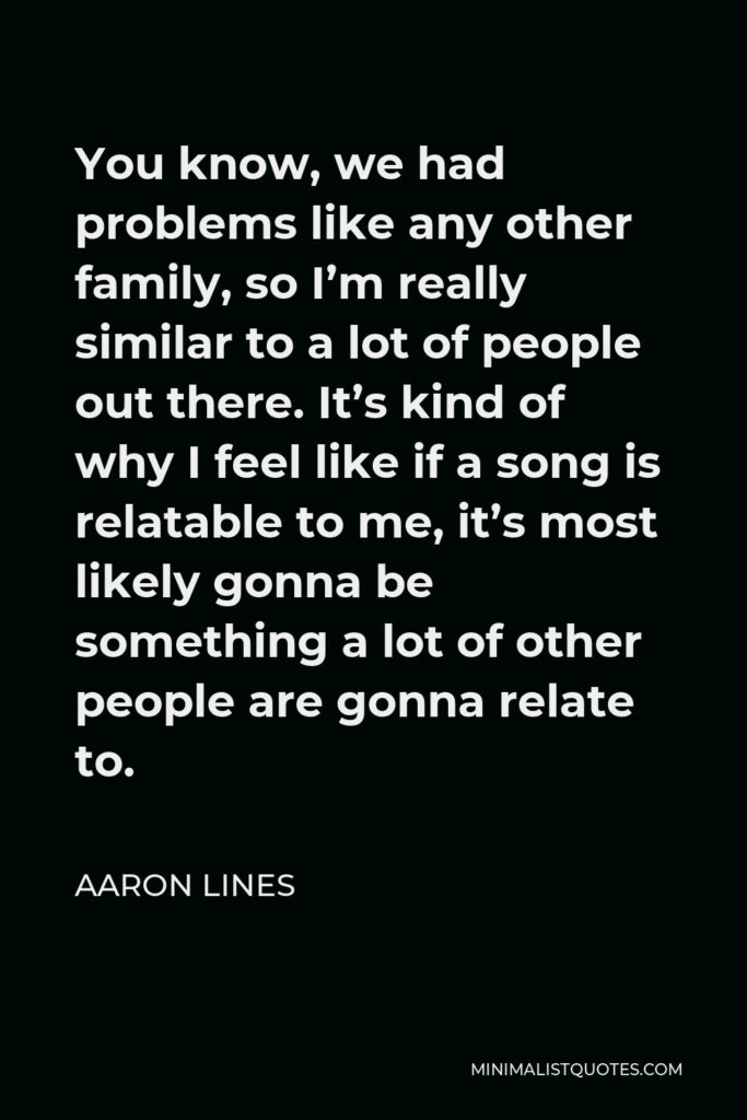 Aaron Lines Quote - You know, we had problems like any other family, so I’m really similar to a lot of people out there. It’s kind of why I feel like if a song is relatable to me, it’s most likely gonna be something a lot of other people are gonna relate to.
