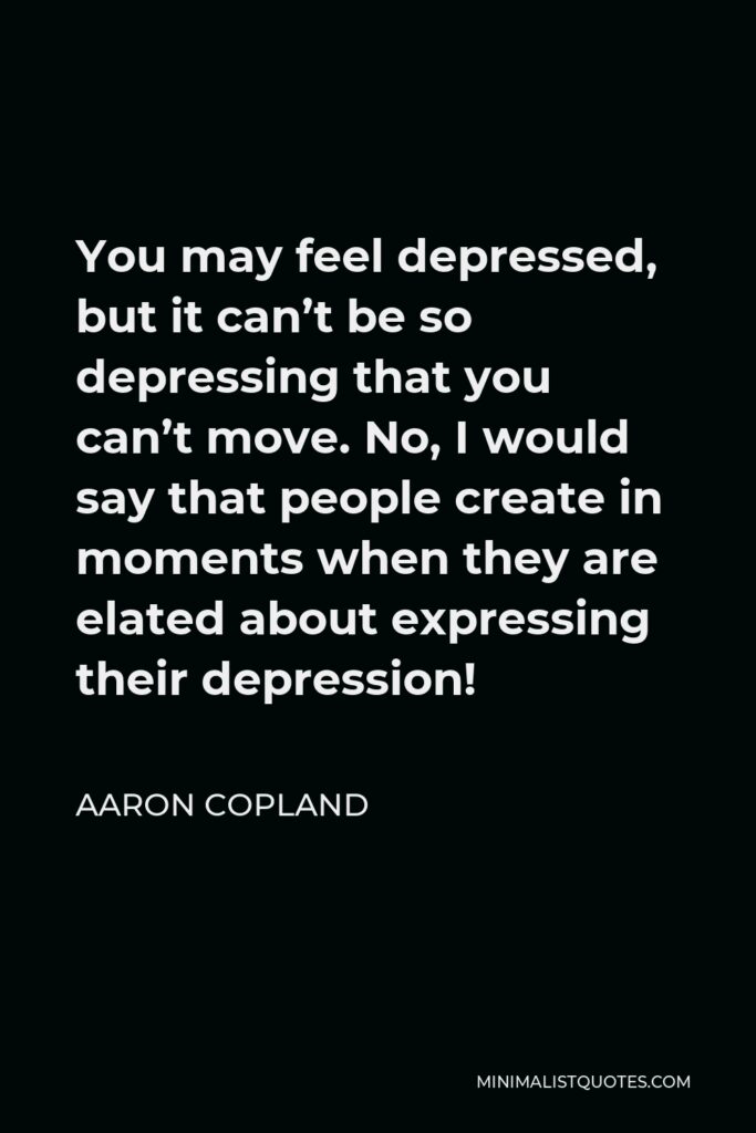 Aaron Copland Quote - You may feel depressed, but it can’t be so depressing that you can’t move. No, I would say that people create in moments when they are elated about expressing their depression!
