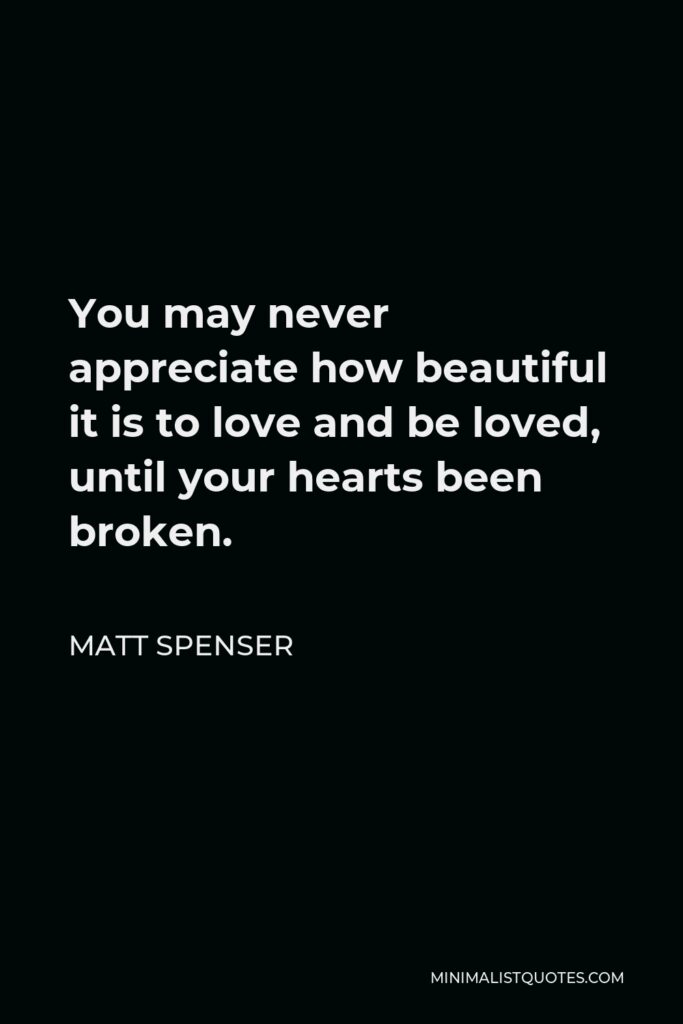 Matt Spenser Quote - You may never appreciate how beautiful it is to love and be loved, until your hearts been broken.