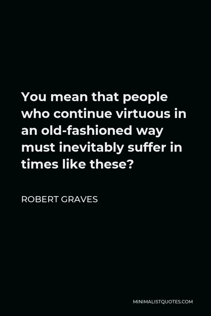 Robert Graves Quote - You mean that people who continue virtuous in an old-fashioned way must inevitably suffer in times like these?