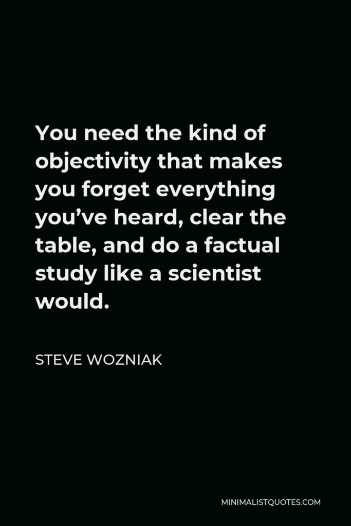 Steve Wozniak Quote - You need the kind of objectivity that makes you forget everything you’ve heard, clear the table, and do a factual study like a scientist would.