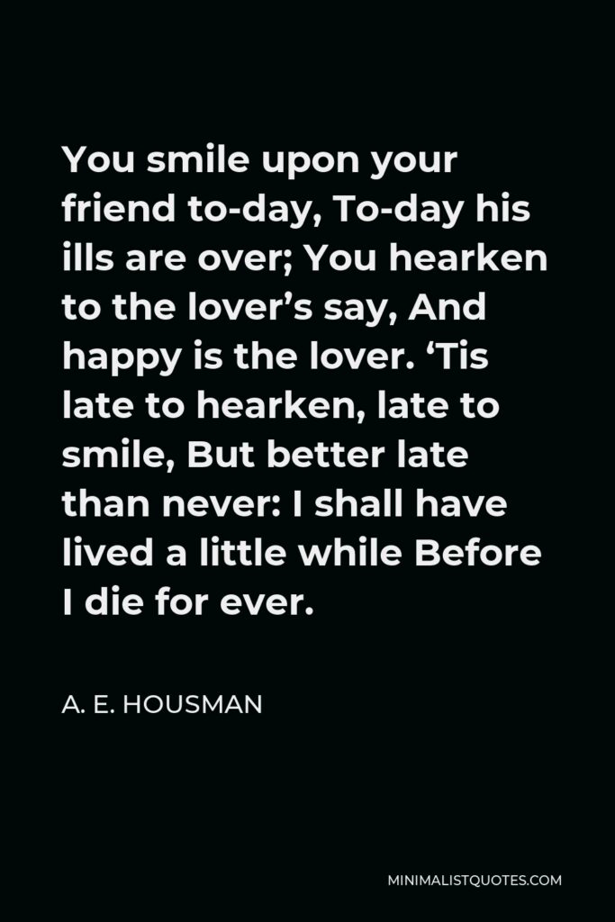 A. E. Housman Quote - You smile upon your friend to-day, To-day his ills are over; You hearken to the lover’s say, And happy is the lover. ‘Tis late to hearken, late to smile, But better late than never: I shall have lived a little while Before I die for ever.