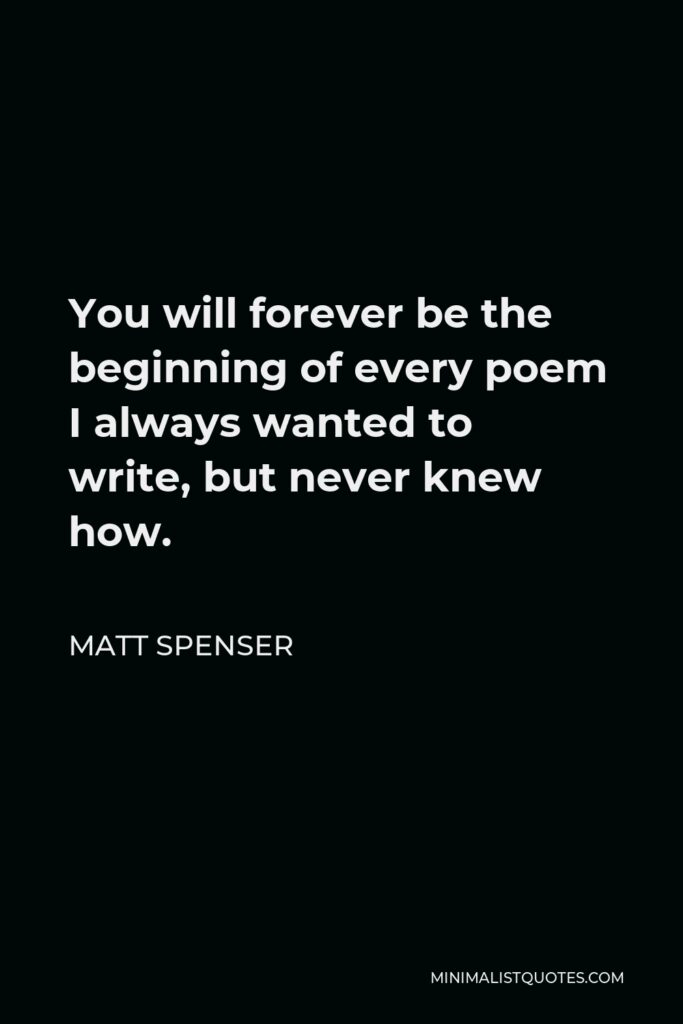 Matt Spenser Quote - You will forever be the beginning of every poem I always wanted to write, but never knew how.
