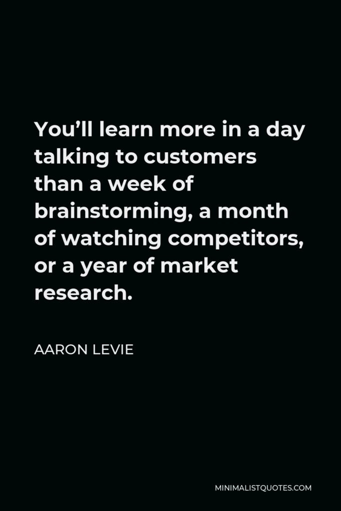 Aaron Levie Quote - You’ll learn more in a day talking to customers than a week of brainstorming, a month of watching competitors, or a year of market research.