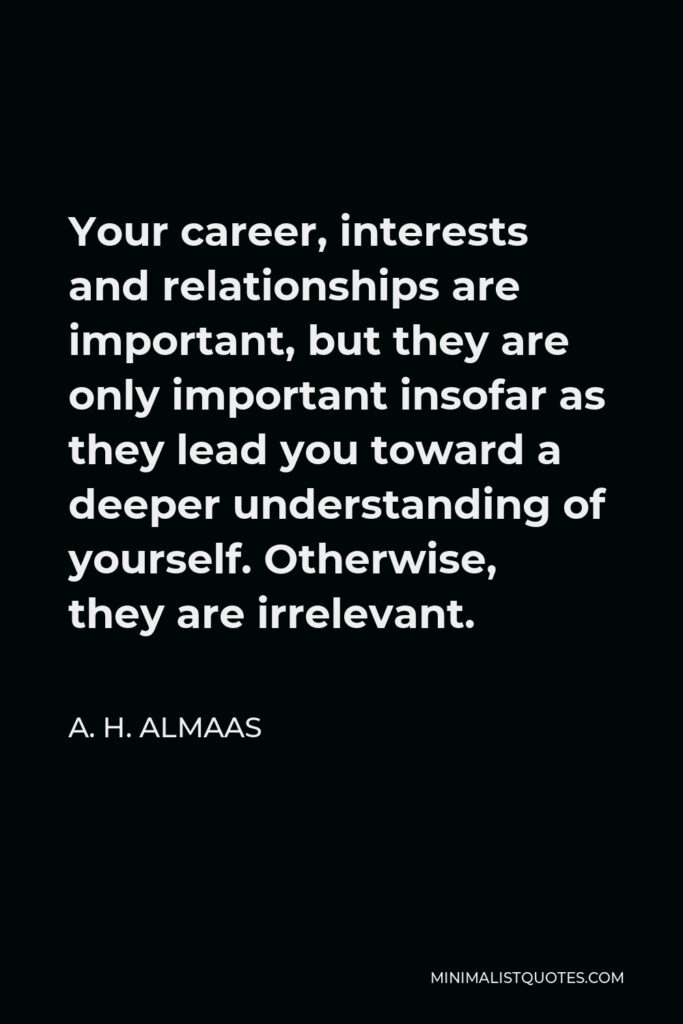 A. H. Almaas Quote - Your career, interests and relationships are important, but they are only important insofar as they lead you toward a deeper understanding of yourself. Otherwise, they are irrelevant.