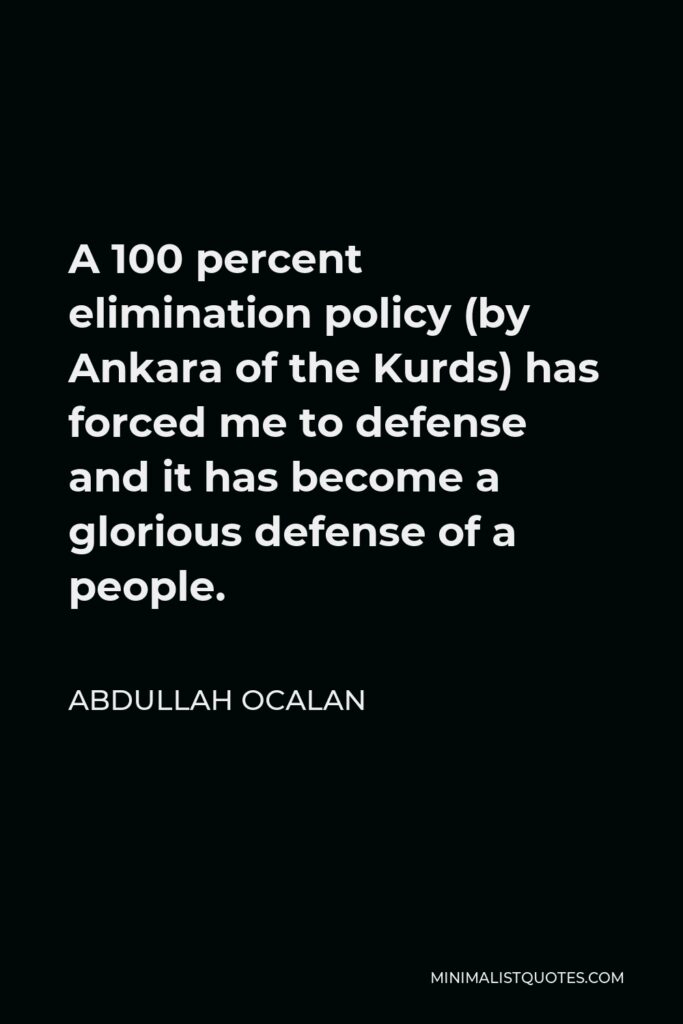 Abdullah Ocalan Quote - A 100 percent elimination policy (by Ankara of the Kurds) has forced me to defense and it has become a glorious defense of a people.
