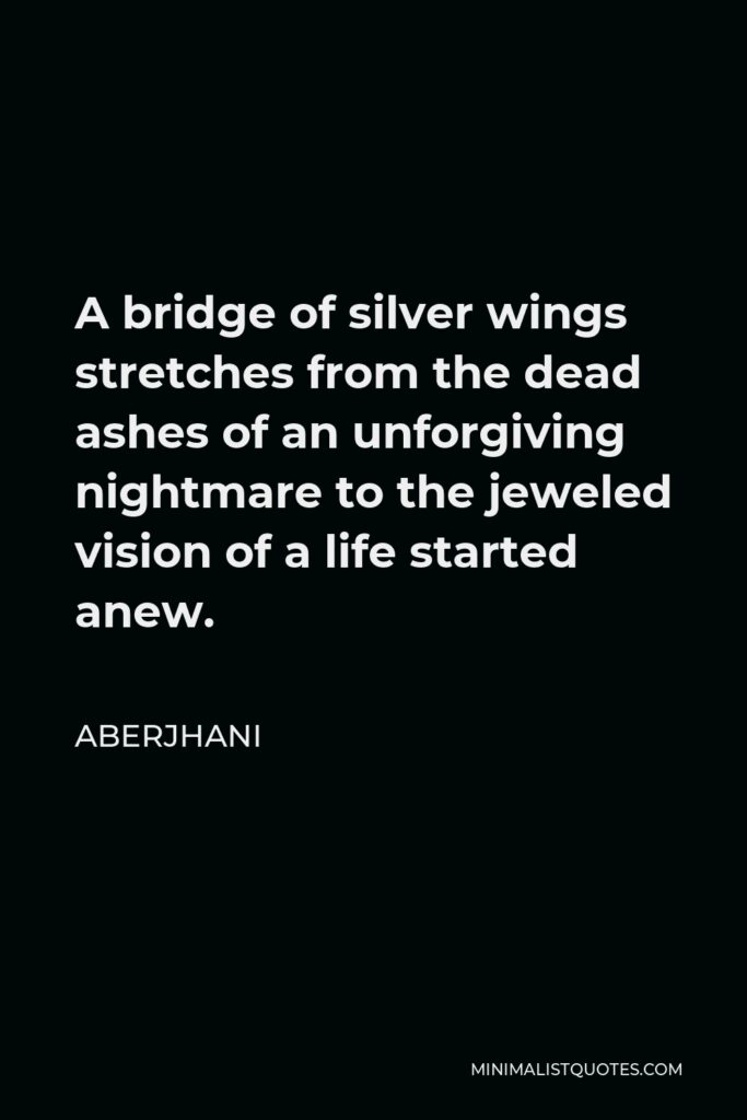 Aberjhani Quote - A bridge of silver wings stretches from the dead ashes of an unforgiving nightmare to the jeweled vision of a life started anew.