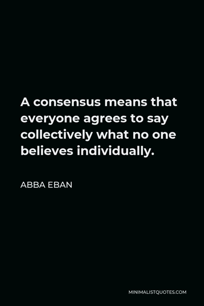 Abba Eban Quote - A consensus means that everyone agrees to say collectively what no one believes individually.