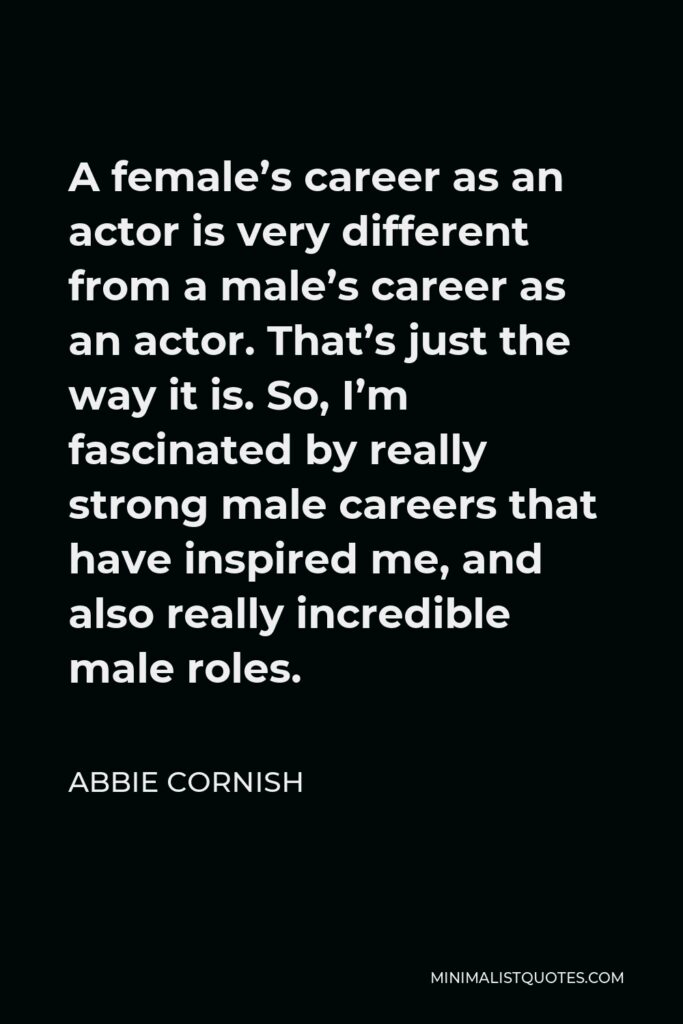 Abbie Cornish Quote - A female’s career as an actor is very different from a male’s career as an actor. That’s just the way it is. So, I’m fascinated by really strong male careers that have inspired me, and also really incredible male roles.