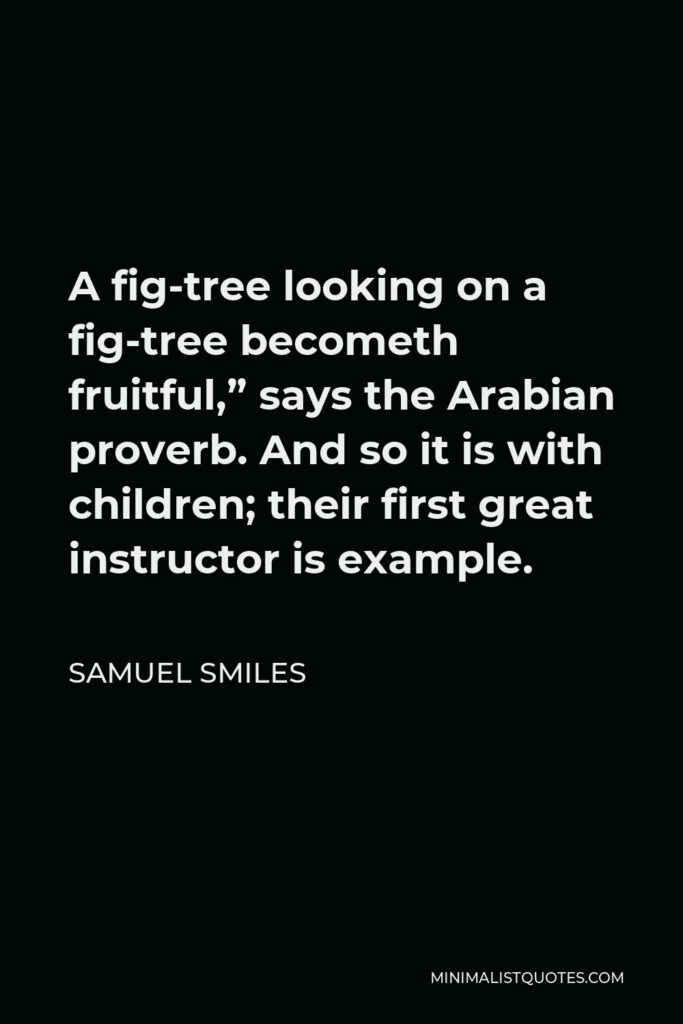 Samuel Smiles Quote - A fig-tree looking on a fig-tree becometh fruitful,” says the Arabian proverb. And so it is with children; their first great instructor is example.
