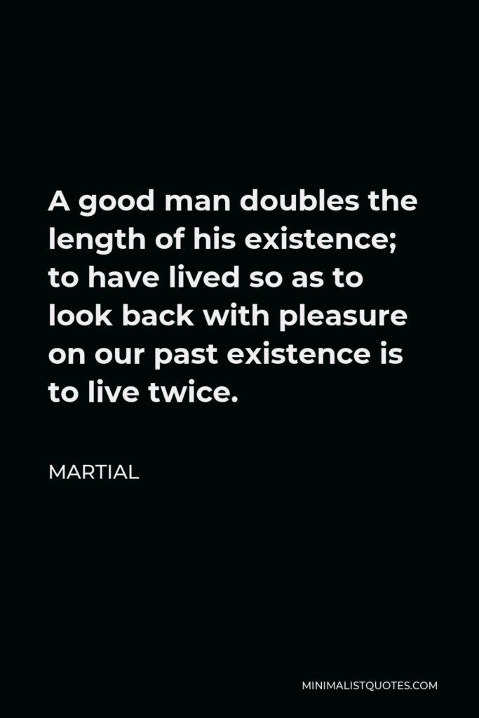 Martial Quote - A good man doubles the length of his existence; to have lived so as to look back with pleasure on our past existence is to live twice.