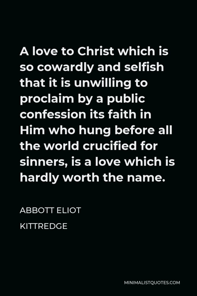 Abbott Eliot Kittredge Quote - A love to Christ which is so cowardly and selfish that it is unwilling to proclaim by a public confession its faith in Him who hung before all the world crucified for sinners, is a love which is hardly worth the name.