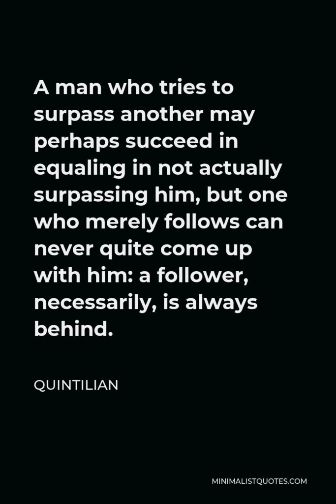 Quintilian Quote - A man who tries to surpass another may perhaps succeed in equaling in not actually surpassing him, but one who merely follows can never quite come up with him: a follower, necessarily, is always behind.