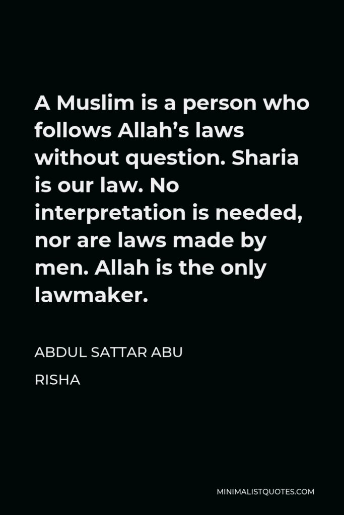 Abdul Sattar Abu Risha Quote - A Muslim is a person who follows Allah’s laws without question. Sharia is our law. No interpretation is needed, nor are laws made by men. Allah is the only lawmaker.