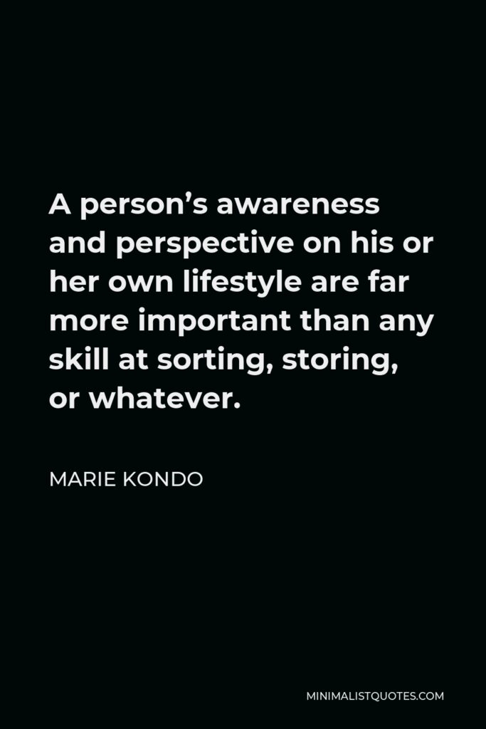 Marie Kondo Quote - A person’s awareness and perspective on his or her own lifestyle are far more important than any skill at sorting, storing, or whatever.