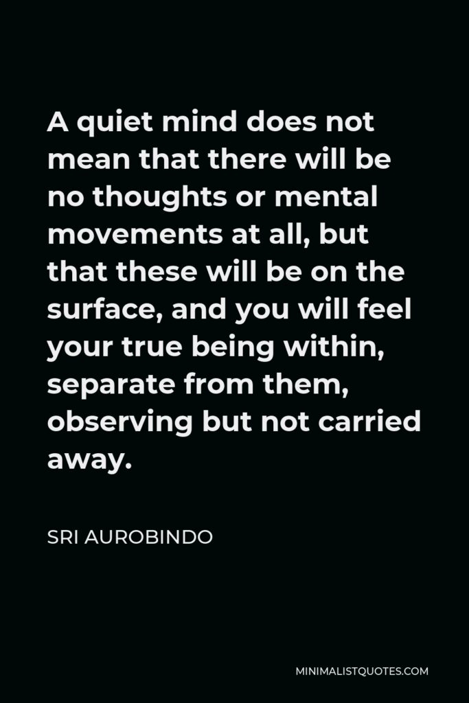 Sri Aurobindo Quote - A quiet mind does not mean that there will be no thoughts or mental movements at all, but that these will be on the surface, and you will feel your true being within, separate from them, observing but not carried away.