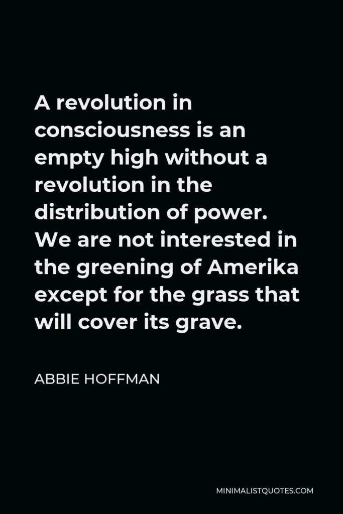 Abbie Hoffman Quote - A revolution in consciousness is an empty high without a revolution in the distribution of power. We are not interested in the greening of Amerika except for the grass that will cover its grave.