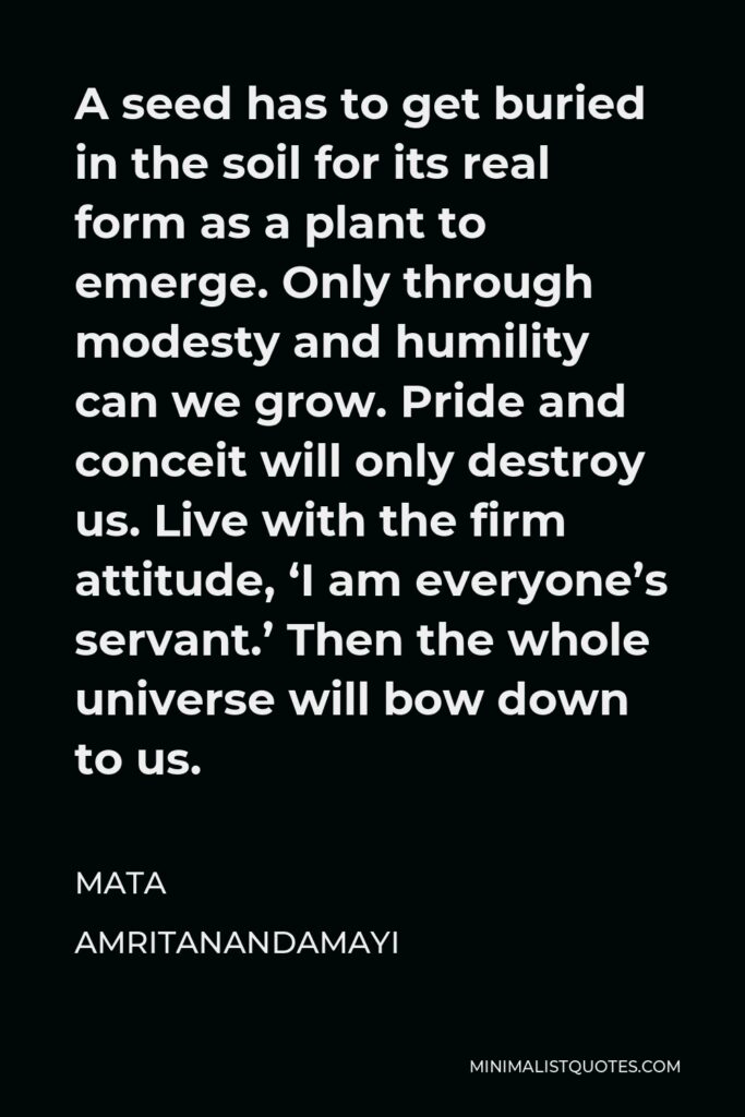 Mata Amritanandamayi Quote - A seed has to get buried in the soil for its real form as a plant to emerge. Only through modesty and humility can we grow. Pride and conceit will only destroy us. Live with the firm attitude, ‘I am everyone’s servant.’ Then the whole universe will bow down to us.
