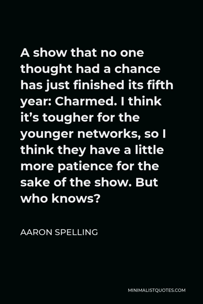 Aaron Spelling Quote - A show that no one thought had a chance has just finished its fifth year: Charmed. I think it’s tougher for the younger networks, so I think they have a little more patience for the sake of the show. But who knows?