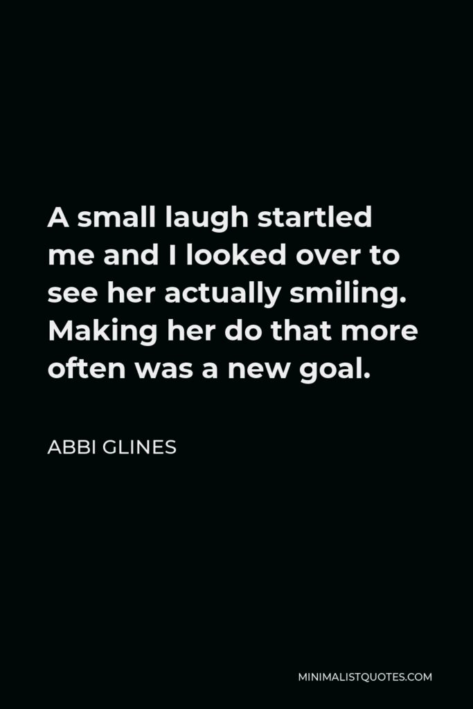 Abbi Glines Quote - A small laugh startled me and I looked over to see her actually smiling. Making her do that more often was a new goal.