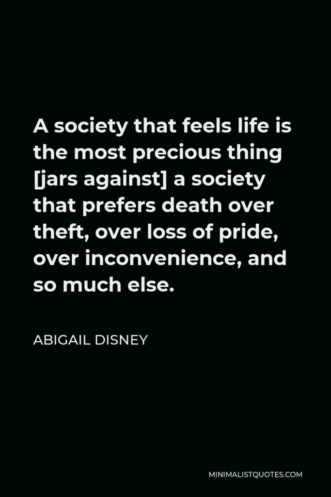 Abigail Disney Quote - A society that feels life is the most precious thing [jars against] a society that prefers death over theft, over loss of pride, over inconvenience, and so much else.