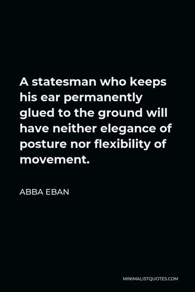 Abba Eban Quote - A statesman who keeps his ear permanently glued to the ground will have neither elegance of posture nor flexibility of movement.