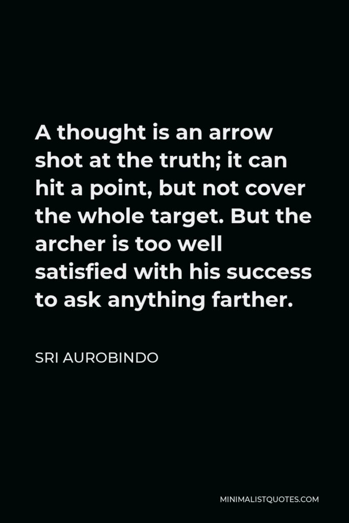 Sri Aurobindo Quote - A thought is an arrow shot at the truth; it can hit a point, but not cover the whole target. But the archer is too well satisfied with his success to ask anything farther.