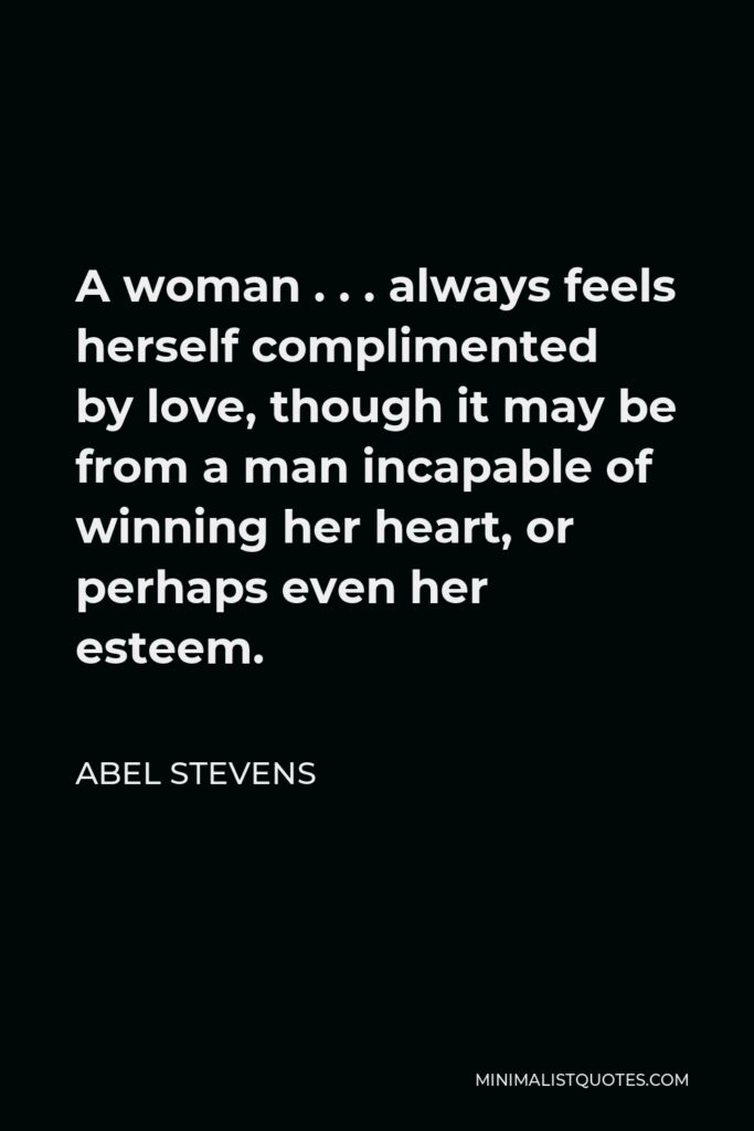 Abel Stevens Quote - A woman . . . always feels herself complimented by love, though it may be from a man incapable of winning her heart, or perhaps even her esteem.